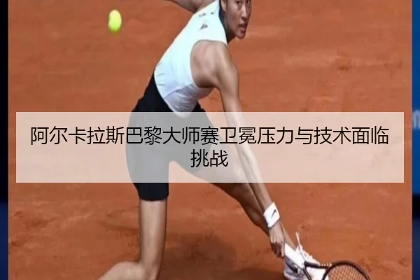 阿尔卡拉斯巴黎大师赛卫冕压力与技术面临挑战